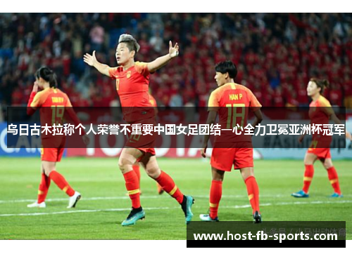 乌日古木拉称个人荣誉不重要中国女足团结一心全力卫冕亚洲杯冠军
