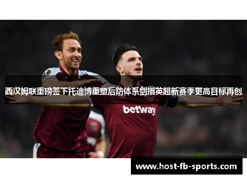 西汉姆联重磅签下托迪博重塑后防体系剑指英超新赛季更高目标再创